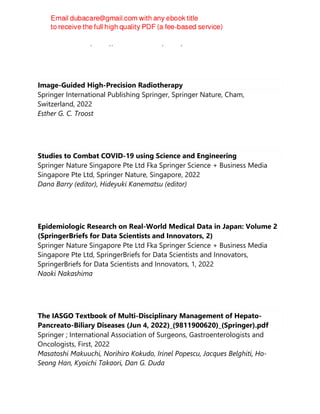 Paolo Martelletti (editor), Lars Edvinsson (editor)
Image-Guided High-Precision Radiotherapy
Springer International Publishing Springer, Springer Nature, Cham,
Switzerland, 2022
Esther G. C. Troost
Studies to Combat COVID-19 using Science and Engineering
Springer Nature Singapore Pte Ltd Fka Springer Science + Business Media
Singapore Pte Ltd, Springer Nature, Singapore, 2022
Dana Barry (editor), Hideyuki Kanematsu (editor)
Epidemiologic Research on Real-World Medical Data in Japan: Volume 2
(SpringerBriefs for Data Scientists and Innovators, 2)
Springer Nature Singapore Pte Ltd Fka Springer Science + Business Media
Singapore Pte Ltd, SpringerBriefs for Data Scientists and Innovators,
SpringerBriefs for Data Scientists and Innovators, 1, 2022
Naoki Nakashima
The IASGO Textbook of Multi-Disciplinary Management of Hepato-
Pancreato-Biliary Diseases (Jun 4, 2022)_(9811900620)_(Springer).pdf
Springer ; International Association of Surgeons, Gastroenterologists and
Oncologists, First, 2022
Masatoshi Makuuchi, Norihiro Kokudo, Irinel Popescu, Jacques Belghiti, Ho-
Seong Han, Kyoichi Takaori, Dan G. Duda
 