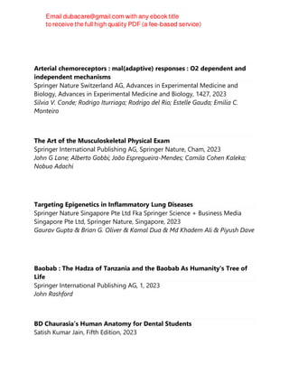 Arterial chemoreceptors : mal(adaptive) responses : O2 dependent and
independent mechanisms
Springer Nature Switzerland AG, Advances in Experimental Medicine and
Biology, Advances in Experimental Medicine and Biology, 1427, 2023
Sílvia V. Conde; Rodrigo Iturriaga; Rodrigo del Rio; Estelle Gauda; Emília C.
Monteiro
The Art of the Musculoskeletal Physical Exam
Springer International Publishing AG, Springer Nature, Cham, 2023
John G Lane; Alberto Gobbi; João Espregueira-Mendes; Camila Cohen Kaleka;
Nobuo Adachi
Targeting Epigenetics in Inflammatory Lung Diseases
Springer Nature Singapore Pte Ltd Fka Springer Science + Business Media
Singapore Pte Ltd, Springer Nature, Singapore, 2023
Gaurav Gupta & Brian G. Oliver & Kamal Dua & Md Khadem Ali & Piyush Dave
Baobab : The Hadza of Tanzania and the Baobab As Humanity's Tree of
Life
Springer International Publishing AG, 1, 2023
John Rashford
BD Chaurasia’s Human Anatomy for Dental Students
Satish Kumar Jain, Fifth Edition, 2023
 