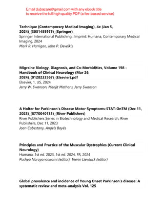Handbook of Cerebrovascular Disease and Neurointerventional
Technique (Contemporary Medical Imaging), 4e (Jan 5,
2024)_(3031455975)_(Springer)
Springer International Publishing : Imprint: Humana, Contemporary Medical
Imaging, 2024
Mark R. Harrigan, John P. Deveikis
Migraine Biology, Diagnosis, and Co-Morbidities, Volume 198 -
Handbook of Clinical Neurology (Mar 26,
2024)_(0128233567)_(Elsevier).pdf
Elsevier, 1, US, 2024
Jerry W. Swanson, Manjit Matharu, Jerry Swanson
A Holter for Parkinson's Disease Motor Symptoms-STAT-OnTM (Dec 11,
2023)_(8770040133)_(River Publishers)
River Publishers Series in Biotechnology and Medical Research, River
Publishers, Dec 11, 2023
Joan Cabestany, Angels Bayés
Principles and Practice of the Muscular Dystrophies (Current Clinical
Neurology)
Humana, 1st ed. 2023, 1st ed. 2024, FR, 2024
Pushpa Narayanaswami (editor), Teerin Liewluck (editor)
Global prevalence and incidence of Young Onset Parkinson's disease: A
systematic review and meta-analysis Vol. 125
 