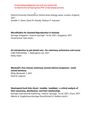 Infectious Disease Ecology of Wild Birds
Oxford University PressOxford, Oxford avian biology series, London, England,
2021
Jennifer C. Owen, Dana M. Hawley, Kathryn P. Huyvaert
Microfluidics for Assisted Reproduction in Animals
Springer Singapore : Imprint: Springer, 1st ed. 2021, Singapore, 2021
Vinod Kumar Yata (auth.)
An introduction to pet dental care : for veterinary technicians and nurses
CABI PUBLISHING, 1, Wallingford, UK, 2021
Kathy Istace
Blackwell's five-minute veterinary consult clinical companion : small
animal dentistry
Wiley-Blackwell, 3, 2021
Heidi B. Lobprise
Neotropical hard ticks (Acari : Ixodida : Ixodidae) : a critical analysis of
their taxonomy, distribution, and host relationships
Springer International Publishing : Imprint: Springer, 1st ed. 2021, Cham, 2021
Alberto A. Guglielmone,Santiago Nava,Richard G. Robbins (auth.)
 
