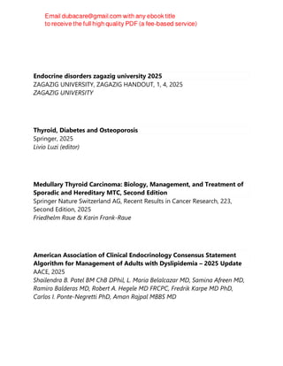 Endocrine disorders zagazig university 2025
ZAGAZIG UNIVERSITY, ZAGAZIG HANDOUT, 1, 4, 2025
ZAGAZIG UNIVERSITY
Thyroid, Diabetes and Osteoporosis
Springer, 2025
Livio Luzi (editor)
Medullary Thyroid Carcinoma: Biology, Management, and Treatment of
Sporadic and Hereditary MTC, Second Edition
Springer Nature Switzerland AG, Recent Results in Cancer Research, 223,
Second Edition, 2025
Friedhelm Raue & Karin Frank-Raue
American Association of Clinical Endocrinology Consensus Statement
Algorithm for Management of Adults with Dyslipidemia – 2025 Update
AACE, 2025
Shailendra B. Patel BM ChB DPhil, L. Maria Belalcazar MD, Samina Afreen MD,
Ramiro Balderas MD, Robert A. Hegele MD FRCPC, Fredrik Karpe MD PhD,
Carlos I. Ponte-Negretti PhD, Aman Rajpal MBBS MD
 
