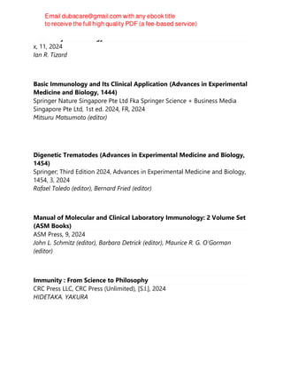 Veterinary Immunology 11th
x, 11, 2024
Ian R. Tizard
Basic Immunology and Its Clinical Application (Advances in Experimental
Medicine and Biology, 1444)
Springer Nature Singapore Pte Ltd Fka Springer Science + Business Media
Singapore Pte Ltd, 1st ed. 2024, FR, 2024
Mitsuru Matsumoto (editor)
Digenetic Trematodes (Advances in Experimental Medicine and Biology,
1454)
Springer; Third Edition 2024, Advances in Experimental Medicine and Biology,
1454, 3, 2024
Rafael Toledo (editor), Bernard Fried (editor)
Manual of Molecular and Clinical Laboratory Immunology: 2 Volume Set
(ASM Books)
ASM Press, 9, 2024
John L. Schmitz (editor), Barbara Detrick (editor), Maurice R. G. O'Gorman
(editor)
Immunity : From Science to Philosophy
CRC Press LLC, CRC Press (Unlimited), [S.l.], 2024
HIDETAKA. YAKURA
 