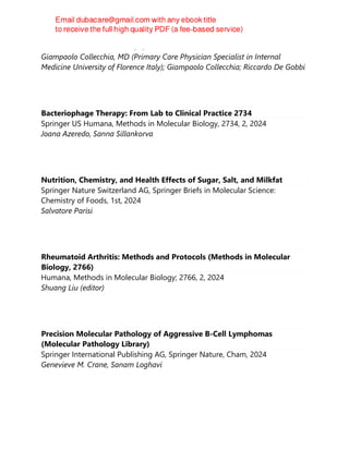 ELSEVIER ACADEMIC PRESS, 1, 2024
Giampaolo Collecchia, MD (Primary Care Physician Specialist in Internal
Medicine University of Florence Italy); Giampaolo Collecchia; Riccardo De Gobbi
Bacteriophage Therapy: From Lab to Clinical Practice 2734
Springer US Humana, Methods in Molecular Biology, 2734, 2, 2024
Joana Azeredo, Sanna Sillankorva
Nutrition, Chemistry, and Health Effects of Sugar, Salt, and Milkfat
Springer Nature Switzerland AG, Springer Briefs in Molecular Science:
Chemistry of Foods, 1st, 2024
Salvatore Parisi
Rheumatoid Arthritis: Methods and Protocols (Methods in Molecular
Biology, 2766)
Humana, Methods in Molecular Biology; 2766, 2, 2024
Shuang Liu (editor)
Precision Molecular Pathology of Aggressive B-Cell Lymphomas
(Molecular Pathology Library)
Springer International Publishing AG, Springer Nature, Cham, 2024
Genevieve M. Crane, Sanam Loghavi
 
