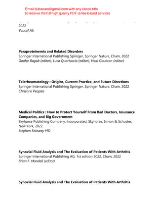 Springer International Publishing : Imprint: Springer, 1st edition 2022, Cham,
2022
Yousaf Ali
Paraproteinemia and Related Disorders
Springer International Publishing Springer, Springer Nature, Cham, 2022
Gaafar Ragab (editor), Luca Quartuccio (editor), Hadi Goubran (editor)
Telerheumatology : Origins, Current Practice, and Future Directions
Springer International Publishing Springer, Springer Nature, Cham, 2022
Christine Peoples
Medical Politics : How to Protect Yourself From Bad Doctors, Insurance
Companies, and Big Government
Skyhorse Publishing Company, Incorporated; Skyhorse, Simon & Schuster,
New York, 2022
Stephen Soloway MD
Synovial Fluid Analysis and The Evaluation of Patients With Arthritis
Springer International Publishing AG, 1st edition 2022, Cham, 2022
Brian F. Mandell (editor)
Synovial Fluid Analysis and The Evaluation of Patients With Arthritis
 