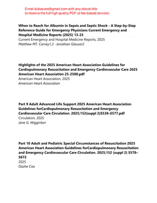 When to Reach for Albumin in Sepsis and Septic Shock - A Step-by-Step
Reference Guide for Emergency Physicians Current Emergency and
Hospital Medicine Reports (2025) 13-23
Current Emergency and Hospital Medicine Reports, 2025
Matthew MT. Carvey1,3 · Jonathan Glauser2
Highlights of the 2025 American Heart Association Guidelines for
Cardiopulmonary Resuscitation and Emergency Cardiovascular Care 2025
American Heart Association 25-2500.pdf
American Heart Association, 2025
American Heart Association
Part 9 Adult Advanced Life Support 2025 American Heart Association
Guidelines forCardiopulmonary Resuscitation and Emergency
Cardiovascular Care Circulation. 2025;152(suppl 2)S538–S577.pdf
Circulation, 2025
Jane G. Wigginton
Part 10 Adult and Pediatric Special Circumstances of Resuscitation 2025
American Heart Association Guidelines forCardiopulmonary Resuscitation
and Emergency Cardiovascular Care Circulation. 2025;152 (suppl 2) S578–
S672
2025
Dazhe Cao
 