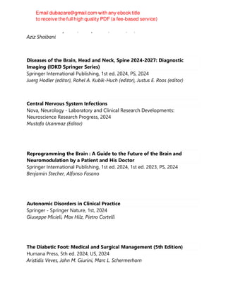 Oxford University Press, Incorporated, 3rd ed., PS, 2024
Aziz Shaibani
Diseases of the Brain, Head and Neck, Spine 2024-2027: Diagnostic
Imaging (IDKD Springer Series)
Springer International Publishing, 1st ed. 2024, PS, 2024
Juerg Hodler (editor), Rahel A. Kubik-Huch (editor), Justus E. Roos (editor)
Central Nervous System Infections
Nova, Neurology - Laboratory and Clinical Research Developments:
Neuroscience Research Progress, 2024
Mustafa Usanmaz (Editor)
Reprogramming the Brain : A Guide to the Future of the Brain and
Neuromodulation by a Patient and His Doctor
Springer International Publishing, 1st ed. 2024, 1st ed. 2023, PS, 2024
Benjamin Stecher, Alfonso Fasano
Autonomic Disorders in Clinical Practice
Springer - Springer Nature, 1st, 2024
Giuseppe Micieli, Max Hilz, Pietro Cortelli
The Diabetic Foot: Medical and Surgical Management (5th Edition)
Humana Press, 5th ed. 2024, US, 2024
Aristidis Veves, John M. Giurini, Marc L. Schermerhorn
 