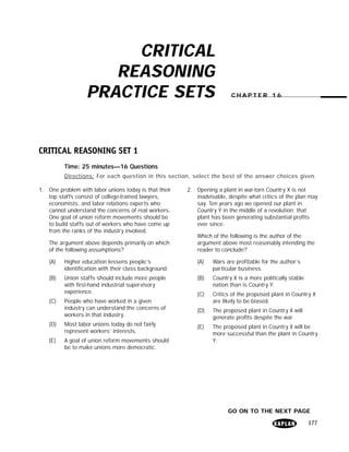 CRITICAL
                      REASONING
                   PRACTICE SETS                                         CHAPTER 16




CRITICAL REASONING SET 1
          Time: 25 minutes—16 Questions
          Directions: For each question in this section, select the best of the answer choices given.

1. One problem with labor unions today is that their    2. Opening a plant in war-torn Country X is not
   top staffs consist of college-trained lawyers,          inadvisable, despite what critics of the plan may
   economists, and labor relations experts who             say. Ten years ago we opened our plant in
   cannot understand the concerns of real workers.         Country Y in the middle of a revolution; that
   One goal of union reform movements should be            plant has been generating substantial profits
   to build staffs out of workers who have come up         ever since.
   from the ranks of the industry involved.
                                                            Which of the following is the author of the
    The argument above depends primarily on which           argument above most reasonably intending the
    of the following assumptions?                           reader to conclude?

    (A)   Higher education lessens people’s                 (A)   Wars are profitable for the author’s
          identification with their class background.             particular business.
    (B)   Union staffs should include more people           (B)   Country X is a more politically stable
          with first-hand industrial supervisory                  nation than is Country Y.
          experience.                                       (C)   Critics of the proposed plant in Country X
    (C)   People who have worked in a given                       are likely to be biased.
          industry can understand the concerns of           (D)   The proposed plant in Country X will
          workers in that industry.                               generate profits despite the war.
    (D)   Most labor unions today do not fairly             (E)   The proposed plant in Country X will be
          represent workers’ interests.                           more successful than the plant in Country
    (E)   A goal of union reform movements should                 Y.
          be to make unions more democratic.




                                                                        GO ON TO THE NEXT PAGE

                                                                                                           177
 