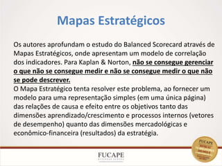 Mapas Estratégicos
16
Os autores aprofundam o estudo do Balanced Scorecard através de
Mapas Estratégicos, onde apresentam um modelo de correlação
dos indicadores. Para Kaplan & Norton, não se consegue gerenciar
o que não se consegue medir e não se consegue medir o que não
se pode descrever.
O Mapa Estratégico tenta resolver este problema, ao fornecer um
modelo para uma representação simples (em uma única página)
das relações de causa e efeito entre os objetivos tanto das
dimensões aprendizado/crescimento e processos internos (vetores
de desempenho) quanto das dimensões mercadológicas e
econômico-financeira (resultados) da estratégia.
 