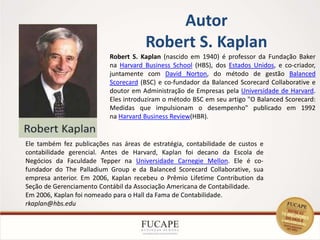 Autor
Robert S. Kaplan
5
Ele também fez publicações nas áreas de estratégia, contabilidade de custos e
contabilidade gerencial. Antes de Harvard, Kaplan foi decano da Escola de
Negócios da Faculdade Tepper na Universidade Carnegie Mellon. Ele é co-
fundador do The Palladium Group e da Balanced Scorecard Collaborative, sua
empresa anterior. Em 2006, Kaplan recebeu o Prêmio Lifetime Contribution da
Seção de Gerenciamento Contábil da Associação Americana de Contabilidade.
Em 2006, Kaplan foi nomeado para o Hall da Fama de Contabilidade.
rkaplan@hbs.edu
Robert S. Kaplan (nascido em 1940) é professor da Fundação Baker
na Harvard Business School (HBS), dos Estados Unidos, e co-criador,
juntamente com David Norton, do método de gestão Balanced
Scorecard (BSC) e co-fundador da Balanced Scorecard Collaborative e
doutor em Administração de Empresas pela Universidade de Harvard.
Eles introduziram o método BSC em seu artigo "O Balanced Scorecard:
Medidas que impulsionam o desempenho" publicado em 1992
na Harvard Business Review(HBR).
 