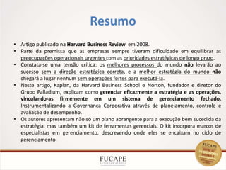 Resumo
7
• Artigo publicado na Harvard Business Review em 2008.
• Parte da premissa que as empresas sempre tiveram dificuldade em equilibrar as
preocupações operacionais urgentes com as prioridades estratégicas de longo prazo.
• Constata-se uma tensão crítica: os melhores processos do mundo não levarão ao
sucesso sem a direção estratégica correta, e a melhor estratégia do mundo não
chegará a lugar nenhum sem operações fortes para executá-la.
• Neste artigo, Kaplan, da Harvard Business School e Norton, fundador e diretor do
Grupo Palladium, explicam como gerenciar eficazmente a estratégia e as operações,
vinculando-as firmemente em um sistema de gerenciamento fechado.
Instrumentalizando a Governança Corporativa através de planejamento, controle e
avaliação de desempenho.
• Os autores apresentam não só um plano abrangente para a execução bem sucedida da
estratégia, mas também um kit de ferramentas gerenciais. O kit incorpora marcos de
especialistas em gerenciamento, descrevendo onde eles se encaixam no ciclo de
gerenciamento.
 