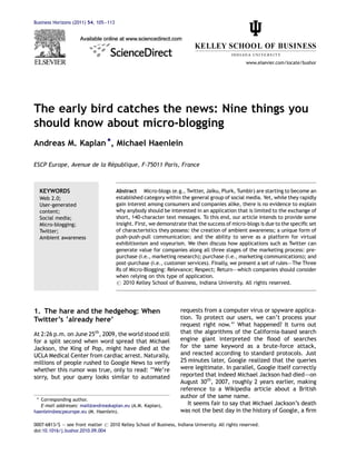 Business Horizons (2011) 54, 105—113




                                                                                                  www.elsevier.com/locate/bushor




The early bird catches the news: Nine things you
should know about micro-blogging
Andreas M. Kaplan *, Michael Haenlein

                           ´
ESCP Europe, Avenue de la Republique, F-75011 Paris, France



  KEYWORDS                             Abstract Micro-blogs (e.g., Twitter, Jaiku, Plurk, Tumblr) are starting to become an
  Web 2.0;                             established category within the general group of social media. Yet, while they rapidly
  User-generated                       gain interest among consumers and companies alike, there is no evidence to explain
  content;                             why anybody should be interested in an application that is limited to the exchange of
  Social media;                        short, 140-character text messages. To this end, our article intends to provide some
  Micro-blogging;                      insight. First, we demonstrate that the success of micro-blogs is due to the speciﬁc set
  Twitter;                             of characteristics they possess: the creation of ambient awareness; a unique form of
  Ambient awareness                    push-push-pull communication; and the ability to serve as a platform for virtual
                                       exhibitionism and voyeurism. We then discuss how applications such as Twitter can
                                       generate value for companies along all three stages of the marketing process: pre-
                                       purchase (i.e., marketing research); purchase (i.e., marketing communications); and
                                       post-purchase (i.e., customer services). Finally, we present a set of rules–—The Three
                                       Rs of Micro-Blogging: Relevance; Respect; Return–—which companies should consider
                                       when relying on this type of application.
                                       # 2010 Kelley School of Business, Indiana University. All rights reserved.




1. The hare and the hedgehog: When                                  requests from a computer virus or spyware applica-
Twitter’s ‘already here’                                            tion. To protect our users, we can’t process your
                                                                    request right now.’’ What happened? It turns out
At 2:26 p.m. on June 25th, 2009, the world stood still              that the algorithms of the California-based search
for a split second when word spread that Michael                    engine giant interpreted the ﬂood of searches
Jackson, the King of Pop, might have died at the                    for the same keyword as a brute-force attack,
UCLA Medical Center from cardiac arrest. Naturally,                 and reacted according to standard protocols. Just
millions of people rushed to Google News to verify                  25 minutes later, Google realized that the queries
whether this rumor was true, only to read: ‘‘We’re                  were legitimate. In parallel, Google itself correctly
sorry, but your query looks similar to automated                    reported that indeed Michael Jackson had died–—on
                                                                    August 30th, 2007, roughly 2 years earlier, making
                                                                    reference to a Wikipedia article about a British
                                                                    author of the same name.
 * Corresponding author.
   E-mail addresses: mail@andreaskaplan.eu (A.M. Kaplan),              It seems fair to say that Michael Jackson’s death
haenlein@escpeurope.eu (M. Haenlein).                               was not the best day in the history of Google, a ﬁrm

0007-6813/$ — see front matter # 2010 Kelley School of Business, Indiana University. All rights reserved.
doi:10.1016/j.bushor.2010.09.004
 