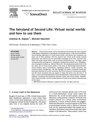 Business Horizons (2009) 52, 563—572




                                                                                                  www.elsevier.com/locate/bushor




The fairyland of Second Life: Virtual social worlds
and how to use them
Andreas M. Kaplan *, Michael Haenlein

                              ´
ESCP Europe, 79 Avenue de la Republique, F-75011 Paris, France



  KEYWORDS                             Abstract Virtual social worlds, such as the Internet site Second Life, have acquired
  Social media;                        a high degree of popularity in the popular and business press. In this article we address
  Virtual worlds;                      the increasing importance of virtual social worlds, and discuss how companies can
  Virtual social worlds;               make use of their potential. We ﬁrst present how virtual social worlds evolved
  Second Life                          historically, how they ﬁt into the postmodern paradigm of our time, and how they
                                       differ from other social media, such as content communities (e.g., YouTube), social
                                       networking sites and blogs (e.g., Facebook), collaborative projects (e.g., Wikipedia),
                                       and virtual game worlds (e.g., World of Warcraft). We subsequently present how ﬁrms
                                       can make use of virtual social worlds in the areas of advertising/communication,
                                       virtual product sales (v-Commerce), marketing research, human resources, and
                                       internal process management. We also highlight the points companies should pay
                                       particular attention to in their activities, the 5Cs of success in virtual social worlds,
                                       and the future evolutions that we expect to shape this sector over the next 5—10
                                       years: a trend toward standardization and interoperability, improvements in software
                                       usability, increasing interconnection between reality and virtual worlds, establish-
                                       ment of law and order, and the transformation of virtual social worlds to business hubs
                                       of the future.
                                       # 2009 Kelley School of Business, Indiana University. All rights reserved.




1. A snow crash in the Metaverse                                    century but who mentally spends most of his time
                                                                    in a three-dimensional virtual world called the
Roughly 15 years ago, in 1992, United States author                 Metaverse. He, as well as other people, access this
Neal Stephenson published a novel titled Snow                       Metaverse using personal computer terminals that
Crash. In this book Stephenson tells the story of a                 project pictures of a virtual urban environment
protagonist named Hiroaki Protagonist, who physi-                   situated on a virtual artiﬁcial planet onto goggles.
cally lives in Los Angeles during the early 21st                    Within the Metaverse, everyone appears in the form
                                                                    of personalized avatars; that is, pieces of software
                                                                    that are the audiovisual bodies that people use to
 * Corresponding author.
   E-mail addresses: mail@andreaskaplan.eu (A.M. Kaplan),
                                                                    represent themselves and communicate with other
haenlein@escpeurope.eu (M. Haenlein).                               people in the Metaverse. These avatars, which may

0007-6813/$ — see front matter # 2009 Kelley School of Business, Indiana University. All rights reserved.
doi:10.1016/j.bushor.2009.07.002
 