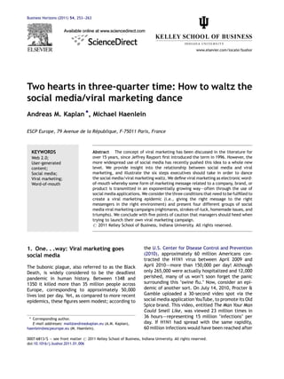 Business Horizons (2011) 54, 253—263




                                                                                                  www.elsevier.com/locate/bushor




Two hearts in three-quarter time: How to waltz the
social media/viral marketing dance
Andreas M. Kaplan *, Michael Haenlein

                              ´
ESCP Europe, 79 Avenue de la Republique, F-75011 Paris, France



  KEYWORDS                             Abstract The concept of viral marketing has been discussed in the literature for
  Web 2.0;                             over 15 years, since Jeffrey Rayport ﬁrst introduced the term in 1996. However, the
  User-generated                       more widespread use of social media has recently pushed this idea to a whole new
  content;                             level. We provide insight into the relationship between social media and viral
  Social media;                        marketing, and illustrate the six steps executives should take in order to dance
  Viral marketing;                     the social media/viral marketing waltz. We deﬁne viral marketing as electronic word-
  Word-of-mouth                        of-mouth whereby some form of marketing message related to a company, brand, or
                                       product is transmitted in an exponentially growing way–—often through the use of
                                       social media applications. We consider the three conditions that need to be fulﬁlled to
                                       create a viral marketing epidemic (i.e., giving the right message to the right
                                       messengers in the right environment) and present four different groups of social
                                       media viral marketing campaigns (nightmares, strokes-of-luck, homemade issues, and
                                       triumphs). We conclude with ﬁve points of caution that managers should heed when
                                       trying to launch their own viral marketing campaign.
                                       # 2011 Kelley School of Business, Indiana University. All rights reserved.




1. One. . .way: Viral marketing goes                                the U.S. Center for Disease Control and Prevention
social media                                                        (2010), approximately 60 million Americans con-
                                                                    tracted the H1N1 virus between April 2009 and
The bubonic plague, also referred to as the Black                   April 2010–—more than 150,000 per day! Although
Death, is widely considered to be the deadliest                     only 265,000 were actually hospitalized and 12,000
pandemic in human history. Between 1348 and                         perished, many of us won’t soon forget the panic
1350 it killed more than 35 million people across                   surrounding this ‘swine ﬂu.’ Now, consider an epi-
Europe, corresponding to approximately 50,000                       demic of another sort. On July 14, 2010, Procter &
lives lost per day. Yet, as compared to more recent                 Gamble uploaded a 30-second video spot via the
epidemics, these ﬁgures seem modest; according to                   social media application YouTube, to promote its Old
                                                                    Spice brand. This video, entitled The Man Your Man
                                                                    Could Smell Like, was viewed 23 million times in
 * Corresponding author.
                                                                    36 hours–—representing 15 million ‘infections’ per
   E-mail addresses: mail@andreaskaplan.eu (A.M. Kaplan),           day. If H1N1 had spread with the same rapidity,
haenlein@escpeurope.eu (M. Haenlein).                               60 million infections would have been reached after

0007-6813/$ — see front matter # 2011 Kelley School of Business, Indiana University. All rights reserved.
doi:10.1016/j.bushor.2011.01.006
 