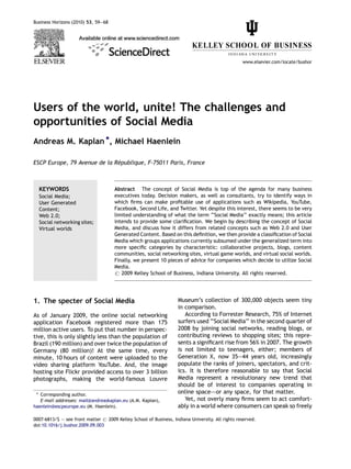 Business Horizons (2010) 53, 59—68




                                                                                                  www.elsevier.com/locate/bushor




Users of the world, unite! The challenges and
opportunities of Social Media
Andreas M. Kaplan *, Michael Haenlein

                              ´
ESCP Europe, 79 Avenue de la Republique, F-75011 Paris, France



  KEYWORDS                            Abstract The concept of Social Media is top of the agenda for many business
  Social Media;                       executives today. Decision makers, as well as consultants, try to identify ways in
  User Generated                      which ﬁrms can make proﬁtable use of applications such as Wikipedia, YouTube,
  Content;                            Facebook, Second Life, and Twitter. Yet despite this interest, there seems to be very
  Web 2.0;                            limited understanding of what the term ‘‘Social Media’’ exactly means; this article
  Social networking sites;            intends to provide some clariﬁcation. We begin by describing the concept of Social
  Virtual worlds                      Media, and discuss how it differs from related concepts such as Web 2.0 and User
                                      Generated Content. Based on this deﬁnition, we then provide a classiﬁcation of Social
                                      Media which groups applications currently subsumed under the generalized term into
                                      more speciﬁc categories by characteristic: collaborative projects, blogs, content
                                      communities, social networking sites, virtual game worlds, and virtual social worlds.
                                      Finally, we present 10 pieces of advice for companies which decide to utilize Social
                                      Media.
                                      # 2009 Kelley School of Business, Indiana University. All rights reserved.




1. The specter of Social Media                                      Museum’s collection of 300,000 objects seem tiny
                                                                    in comparison.
As of January 2009, the online social networking                       According to Forrester Research, 75% of Internet
application Facebook registered more than 175                       surfers used ‘‘Social Media’’ in the second quarter of
million active users. To put that number in perspec-                2008 by joining social networks, reading blogs, or
tive, this is only slightly less than the population of             contributing reviews to shopping sites; this repre-
Brazil (190 million) and over twice the population of               sents a signiﬁcant rise from 56% in 2007. The growth
Germany (80 million)! At the same time, every                       is not limited to teenagers, either; members of
minute, 10 hours of content were uploaded to the                    Generation X, now 35—44 years old, increasingly
video sharing platform YouTube. And, the image                      populate the ranks of joiners, spectators, and crit-
hosting site Flickr provided access to over 3 billion               ics. It is therefore reasonable to say that Social
photographs, making the world-famous Louvre                         Media represent a revolutionary new trend that
                                                                    should be of interest to companies operating in
 * Corresponding author.
                                                                    online space–—or any space, for that matter.
   E-mail addresses: mail@andreaskaplan.eu (A.M. Kaplan),              Yet, not overly many ﬁrms seem to act comfort-
haenlein@escpeurope.eu (M. Haenlein).                               ably in a world where consumers can speak so freely

0007-6813/$ — see front matter # 2009 Kelley School of Business, Indiana University. All rights reserved.
doi:10.1016/j.bushor.2009.09.003
 