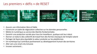 Les premiers « défis » de RESET
• Assurer une information libre et fiable
• Construire un cadre de négociation collective sur les données personnelles
• Mettre le numérique au service des libertés fondamentales
• Garantir une protection sociale pour tous les travailleurs, quelque soit leur statut
• Donner un statut à des collectifs de travail hors des formes classiques de l’emploi salarié
• Partager de façon plus équitable la valeur produite sur les plateformes
• Un numérique qui contribue positivement au développement humain des territoires
• Aller vers une smart city inclusive
• Innover autrement…
 