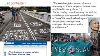 … et contesté ! “The Web had failed instead of served
humanity, as it was supposed to have done,
and failed in many places (…)
The increasing centralization of the Web has
ended up producing—with no deliberate
action of the people who designed
the platform—a large-scale
emergent phenomenon which
is anti-human.”
 