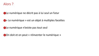 Alors ?
❶Le numérique ne décrit pas à lui seul un futur
❷« Le numérique » est un objet à multiples facettes
❸Le numérique n’existe pas tout seul
❹On doit et on peut « réinventer le numérique »
 