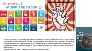 Ou encore… ?
« Si chaque outil pouvait exécuter sans sommation, ou bien de lui-même, sa fonction propre,
comme les chefs-d'oeuvre de Dédale se mouvaient d'eux-mêmes, ou comme les trépieds de
Vulcain se mettaient spontanément à leur travail sacré; si, par exemple, les navettes des
tisserands tissaient d'elles-mêmes, le chef d'atelier n'aurait plus besoin d'aides, ni le maître
d'esclaves. »
Aristote, cité par Paul Lafargue, Le droit à la paresse, 1880
 