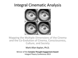 Integral Cinematic Analysis
Mapping the Multiple Dimensions of the Cinema
and the Co-Evolution of Cinema, Consciousness,
Culture, and Society
Mark Allan Kaplan, Ph.D.
Winner of the Complex Thought Engagement Award
Integral Theory Conference 2013
 