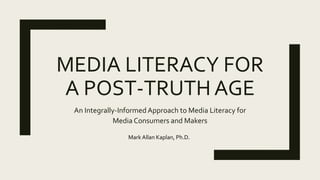 MEDIA LITERACY FOR
A POST-TRUTH AGE
An Integrally-Informed Approach to Media Literacy for
Media Consumers and Makers
Mark Allan Kaplan, Ph.D.
 