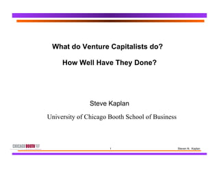 1 Steven N. Kaplan
What do Venture Capitalists do?
How Well Have They Done?
Steve Kaplan
University of Chicago Booth School of Business
 