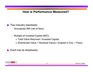 8 Steven N. Kaplan
How is Performance Measured?
■  Two industry standards:
–  Annualized IRR (net of fees).
–  Multiple of Invested Capital (MIC).
»  Total Value Returned / Invested Capital.
»  (Distributed Value + Residual Value) / (Capital in Cos. + Fees)
■  Each has its drawbacks.
 
