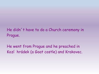 He didn´t have to do a Church ceremony in
Prague.

He went from Prague and he preached in
Kozí hrádek (a Goat costle) and Krakovec.
 