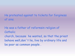 He protested against to tickets for forginess
of sins.

He was a father of reformsin religion of
Catholic
church, because he wanted, so that the priest
behave well,don´t lie, live by ordinary life and
be poor as common people .
 