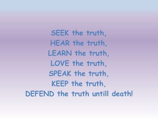 SEEK the truth,
      HEAR the truth,
     LEARN the truth,
      LOVE the truth,
     SPEAK the truth,
      KEEP the truth,
DEFEND the truth untill death!
 