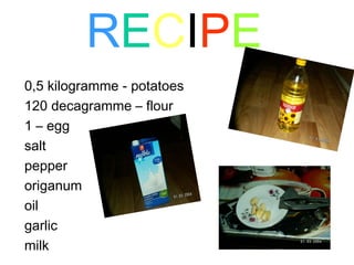 R E C I P E 0,5 kilogramme - potatoes  120 decagramme – flour 1 – egg salt pepper origanum oil garlic milk 