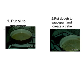 1. Put oil to saucepan   1. 2.Put dough to saucepan and create acake 