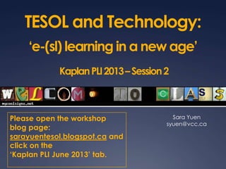 TESOL and Technology:
‘e-(sl) learning in a new age’
KaplanPLI2013–Session2
Sara Yuen
syuen@vcc.ca
Please open the workshop
blog page:
sarayuentesol.blogspot.ca and
click on the
‘Kaplan PLI June 2013’ tab.
 