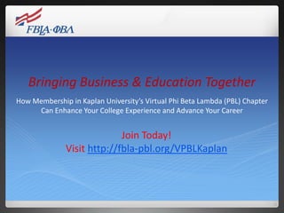 Bringing Business & Education Together
How Membership in Kaplan University’s Virtual Phi Beta Lambda (PBL) Chapter
     Can Enhance Your College Experience and Advance Your Career


                            Join Today!
              Visit http://fbla-pbl.org/VPBLKaplan
 