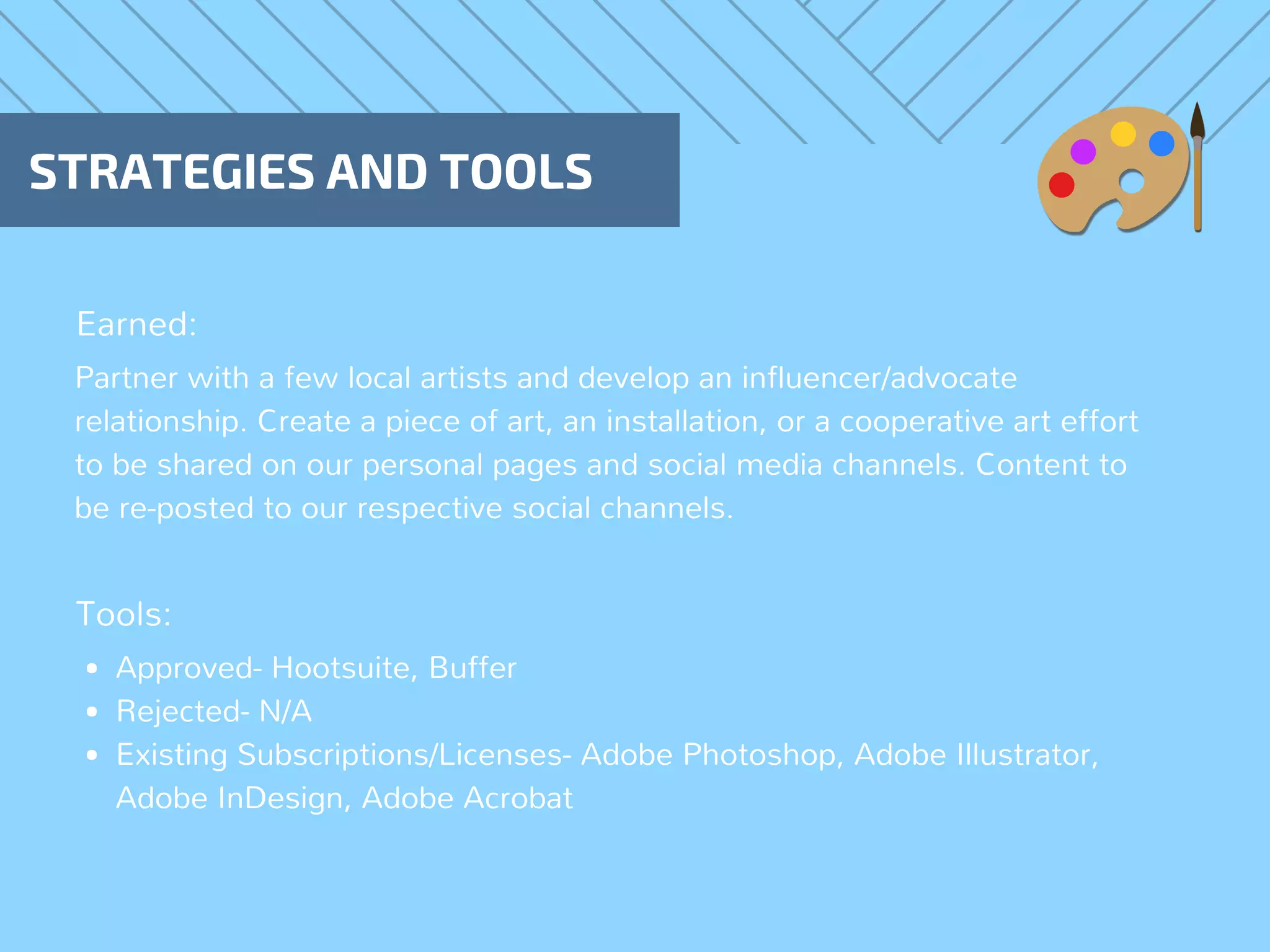 STRATEGIES AND TOOLS
Earned:
Tools:
Partner with a few local artists and develop an influencer/advocate
relationship. Create a piece of art, an installation, or a cooperative art effort
to be shared on our personal pages and social media channels. Content to
be re-posted to our respective social channels.
Approved- Hootsuite, Buffer
Rejected- N/A
Existing Subscriptions/Licenses- Adobe Photoshop, Adobe Illustrator,
Adobe InDesign, Adobe Acrobat
 