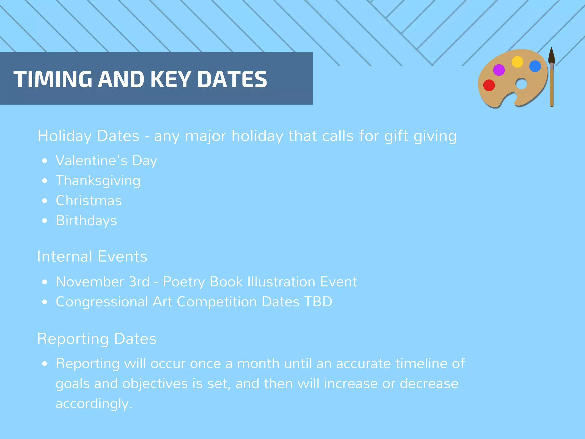 Holiday Dates - any major holiday that calls for gift giving 
TIMING AND KEY DATES
Valentine's Day
Thanksgiving
Christmas
Birthdays
Internal Events
Reporting Dates
November 3rd - Poetry Book Illustration Event
Congressional Art Competition Dates TBD
Reporting will occur once a month until an accurate timeline of
goals and objectives is set, and then will increase or decrease
accordingly.
 