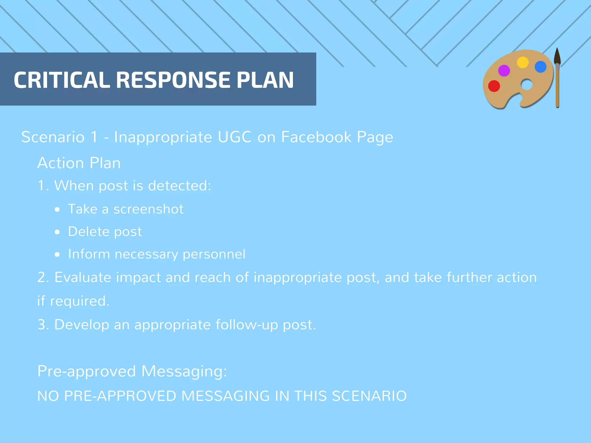 Scenario 1 - Inappropriate UGC on Facebook Page
CRITICAL RESPONSE PLAN
Action Plan
1. When post is detected:
Take a screenshot
Delete post
Inform necessary personnel 
2. Evaluate impact and reach of inappropriate post, and take further action
if required.
3. Develop an appropriate follow-up post.
Pre-approved Messaging:
NO PRE-APPROVED MESSAGING IN THIS SCENARIO
 
