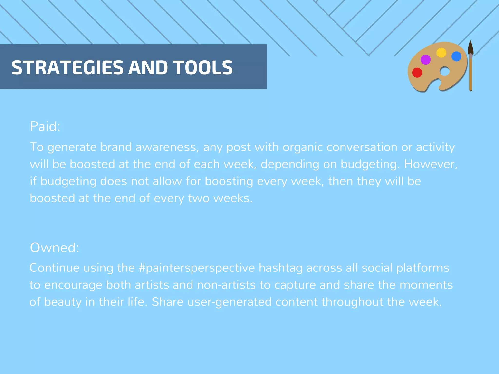 Paid:
STRATEGIES AND TOOLS
Owned:
To generate brand awareness, any post with organic conversation or activity
will be boosted at the end of each week, depending on budgeting. However,
if budgeting does not allow for boosting every week, then they will be
boosted at the end of every two weeks.
Continue using the #paintersperspective hashtag across all social platforms
to encourage both artists and non-artists to capture and share the moments
of beauty in their life. Share user-generated content throughout the week.
 