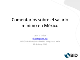 Comentarios sobre el salario
mínimo en México
David S. Kaplan
dkaplan@iadb.org
División de Mercados Laborales y Seguridad Social
22 de Junio 2016
 