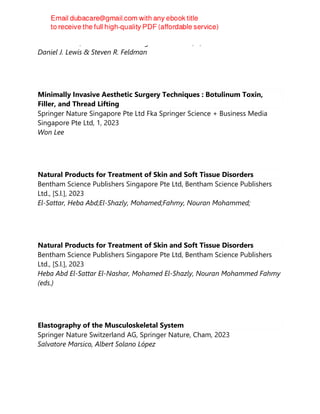 CRC Press Inc, Series in Dermatological Treatment, 2, 2023
Daniel J. Lewis & Steven R. Feldman
Minimally Invasive Aesthetic Surgery Techniques : Botulinum Toxin,
Filler, and Thread Lifting
Springer Nature Singapore Pte Ltd Fka Springer Science + Business Media
Singapore Pte Ltd, 1, 2023
Won Lee
Natural Products for Treatment of Skin and Soft Tissue Disorders
Bentham Science Publishers Singapore Pte Ltd, Bentham Science Publishers
Ltd., [S.l.], 2023
El-Sattar, Heba Abd;El-Shazly, Mohamed;Fahmy, Nouran Mohammed;
Natural Products for Treatment of Skin and Soft Tissue Disorders
Bentham Science Publishers Singapore Pte Ltd, Bentham Science Publishers
Ltd., [S.l.], 2023
Heba Abd El-Sattar El-Nashar, Mohamed El-Shazly, Nouran Mohammed Fahmy
(eds.)
Elastography of the Musculoskeletal System
Springer Nature Switzerland AG, Springer Nature, Cham, 2023
Salvatore Marsico, Albert Solano López
 
