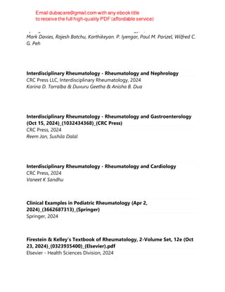 Springer Nature Switzerland AG, Medical Radiology, 2, 2024
Mark Davies, Rajesh Botchu, Karthikeyan. P. Iyengar, Paul M. Parizel, Wilfred C.
G. Peh
Interdisciplinary Rheumatology - Rheumatology and Nephrology
CRC Press LLC, Interdisciplinary Rheumatology, 2024
Karina D. Torralba & Duvuru Geetha & Anisha B. Dua
Interdisciplinary Rheumatology - Rheumatology and Gastroenterology
(Oct 15, 2024)_(1032434368)_(CRC Press)
CRC Press, 2024
Reem Jan, Sushila Dalal
Interdisciplinary Rheumatology - Rheumatology and Cardiology
CRC Press, 2024
Vaneet K Sandhu
Clinical Examples in Pediatric Rheumatology (Apr 2,
2024)_(3662687313)_(Springer)
Springer, 2024
Firestein & Kelley’s Textbook of Rheumatology, 2-Volume Set, 12e (Oct
23, 2024)_(0323935400)_(Elsevier).pdf
Elsevier - Health Sciences Division, 2024
 