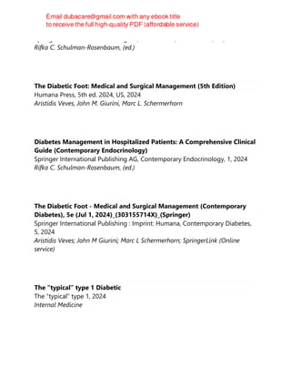 Springer International Publishing AG, 1st ed. 2024, 1st ed. 2023, US, 2024
Rifka C. Schulman-Rosenbaum, (ed.)
The Diabetic Foot: Medical and Surgical Management (5th Edition)
Humana Press, 5th ed. 2024, US, 2024
Aristidis Veves, John M. Giurini, Marc L. Schermerhorn
Diabetes Management in Hospitalized Patients: A Comprehensive Clinical
Guide (Contemporary Endocrinology)
Springer International Publishing AG, Contemporary Endocrinology, 1, 2024
Rifka C. Schulman-Rosenbaum, (ed.)
The Diabetic Foot - Medical and Surgical Management (Contemporary
Diabetes), 5e (Jul 1, 2024)_(303155714X)_(Springer)
Springer International Publishing : Imprint: Humana, Contemporary Diabetes,
5, 2024
Aristidis Veves; John M Giurini; Marc L Schermerhorn; SpringerLink (Online
service)
The “typical” type 1 Diabetic
The “typical” type 1, 2024
Internal Medicine
 
