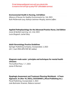 Environmental Health in Nursing, 3rd Edition
Alliance of Nurses for Healthy Environments Inc, 3rd, 2023
Ruth McDermott-Levy; Kathryn Jackman-Murphy; Jeanne Leffers
Applied Pathophysiology for the Advanced Practice Nurse, 2nd Edition
Jones & Bartlett Learning, LLC, 2nd, 2023
Lucie Dlugasch, Lachel Story
Adult-Gerontology Practice Guidelines
Springer Publishing Company, Incorporated, 3, 2023
Jill C. Cash MSN APN FNP-BC (editor)
Diagnosis made easier : principles and techniques for mental health
clinicians
The Guilford Press, 1, 1, 2023
James R Morrison
Dysphagia Assessment and Treatment Planning Workbook - A Team
Approach, 5e (Nov 10, 2023)_(1635504961)_(Plural Publishing Inc.)
Plural Publishing, Incorporated, 5, 2023
Julie Barkmeier-Kraemer, Rebecca Leonard
 