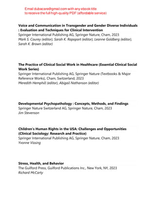 Voice and Communication in Transgender and Gender Diverse Individuals
: Evaluation and Techniques for Clinical Intervention
Springer International Publishing AG, Springer Nature, Cham, 2023
Mark S. Courey (editor), Sarah K. Rapoport (editor), Leanne Goldberg (editor),
Sarah K. Brown (editor)
The Practice of Clinical Social Work in Healthcare (Essential Clinical Social
Work Series)
Springer International Publishing AG, Springer Nature (Textbooks & Major
Reference Works), Cham, Switzerland, 2023
Meredith Hemphill (editor), Abigail Nathanson (editor)
Developmental Psychopathology : Concepts, Methods, and Findings
Springer Nature Switzerland AG, Springer Nature, Cham, 2023
Jim Stevenson
Children's Human Rights in the USA: Challenges and Opportunities
(Clinical Sociology: Research and Practice)
Springer International Publishing AG, Springer Nature, Cham, 2023
Yvonne Vissing
Stress, Health, and Behavior
The Guilford Press, Guilford Publications Inc., New York, NY, 2023
Richard McCarty
 