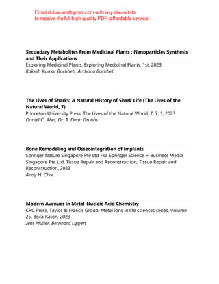 Secondary Metabolites From Medicinal Plants : Nanoparticles Synthesis
and Their Applications
Exploring Medicinal Plants, Exploring Medicinal Plants, 1st, 2023
Rakesh Kumar Bachheti, Archana Bachheti
The Lives of Sharks: A Natural History of Shark Life (The Lives of the
Natural World, 7)
Princeton University Press, The Lives of the Natural World, 7, 7, 1, 2023
Daniel C. Abel, Dr. R. Dean Grubbs
Bone Remodeling and Osseointegration of Implants
Springer Nature Singapore Pte Ltd Fka Springer Science + Business Media
Singapore Pte Ltd, Tissue Repair and Reconstruction, Tissue Repair and
Reconstruction, 2023
Andy H. Choi
Modern Avenues in Metal-Nucleic Acid Chemistry
CRC Press, Taylor & Francis Group, Metal ions in life sciences series, Volume
25, Boca Raton, 2023
Jens Müller, Bernhard Lippert
 