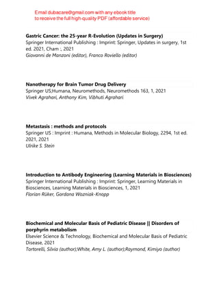 Gastric Cancer: the 25-year R-Evolution (Updates in Surgery)
Springer International Publishing : Imprint: Springer, Updates in surgery, 1st
ed. 2021, Cham :, 2021
Giovanni de Manzoni (editor), Franco Roviello (editor)
Nanotherapy for Brain Tumor Drug Delivery
Springer US;Humana, Neuromethods, Neuromethods 163, 1, 2021
Vivek Agrahari, Anthony Kim, Vibhuti Agrahari
Metastasis : methods and protocols
Springer US : Imprint : Humana, Methods in Molecular Biology, 2294, 1st ed.
2021, 2021
Ulrike S. Stein
Introduction to Antibody Engineering (Learning Materials in Biosciences)
Springer International Publishing : Imprint: Springer, Learning Materials in
Biosciences, Learning Materials in Biosciences, 1, 2021
Florian Rüker, Gordana Wozniak-Knopp
Biochemical and Molecular Basis of Pediatric Disease || Disorders of
porphyrin metabolism
Elsevier Science & Technology, Biochemical and Molecular Basis of Pediatric
Disease, 2021
Tortorelli, Silvia (author);White, Amy L. (author);Raymond, Kimiyo (author)
 