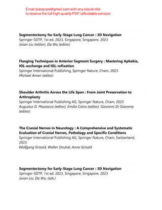 Segmentectomy for Early-Stage Lung Cancer : 3D Navigation
Springer-SDTP, 1st ed. 2023, Singapore, Singapore, 2023
Jixian Liu (editor), Da Wu (editor)
Flanging Techniques in Anterior Segment Surgery : Mastering Aphakia,
IOL-exchange and IOL-refixation
Springer International Publishing, Springer Nature, Cham, 2023
Michael Amon (editor)
Shoulder Arthritis Across the Life Span : From Joint Preservation to
Arthroplasty
Springer International Publishing AG, Springer Nature, Cham, 2023
Augustus D. Mazzocca (editor), Emilio Calvo (editor), Giovanni Di Giacomo
(editor)
The Cranial Nerves in Neurology : A Comprehensive and Systematic
Evaluation of Cranial Nerves, Pathology and Specific Conditions
Springer International Publishing AG, Springer Nature, Cham, Switzerland,
2023
Wolfgang Grisold, Walter Struhal, Anna Grisold
Segmentectomy for Early-Stage Lung Cancer : 3D Navigation
Springer-SDTP, 1st ed. 2023, Singapore, Singapore, 2023
Jixian Liu; Da Wu; (eds.)
 