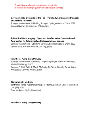 Developmental Dysplasia of the Hip : From Early Sonographic Diagnosis
to Effective Treatment
Springer International Publishing Springer, Springer Nature, Cham, 2022
Joseph O'Beirne, Konstantinos Chlapoutakis
Subcortical Neurosurgery : Open and Parafascicular Channel-Based
Approaches for Subcortical and Intraventricular Lesions
Springer International Publishing Springer, Springer Nature, Cham, 2022
Gabriel Zada, Gustavo Pradilla, J. D. Day, (eds.)
Intrathecal Pump Drug Delivery
Springer International Publishing : Imprint: Springer, Medical Radiology,
Medical Radiology, 2022
Douglas P. Beall, Peter L. Munk, Michael J. DePalma, Timothy Davis, Kasra
Amirdelfan, Corey W. Hunter, (Eds.)
Biomarkers in Medicine
Bentham Science Publishers Singapore Pte Ltd, Bentham Science Publishers
Ltd., [S.l.], 2022
Pınar Atukeren, Hafize Uzun (eds.)
Intrathecal Pump Drug Delivery
 