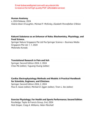 Human Anatomy
x, 2024 Release, 2024
Valerie Dean O'Loughlin, Michael P. McKinley, Elizabeth Pennefather-O'Brien
Kokumi Substance as an Enhancer of Koku: Biochemistry, Physiology, and
Food Science.
Springer Nature Singapore Pte Ltd Fka Springer Science + Business Media
Singapore Pte Ltd, 1, 1, 2024
Motonaka Kuroda.
Translational Research in Pain and Itch
Springer; Second Edition 2024, 2, 2024
Chao Ma (editor), Yuguang Huang (editor)
Cardiac Electrophysiology Methods and Models: A Practical Handbook
for Scientists, Engineers, and Clinicians
Springer; Second Edition 2024, 2, 2024
Paul A. Iaizzo (editor), Michael D. Eggen (editor), Tinen L. Iles (editor)
Exercise Physiology; For Health and Sports Performance; Second Edition
Routledge, Taylor & Francis Group, 2nd, 2024
Nick Draper, Craig A. Williams, Helen Marshall
 