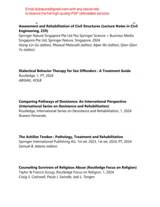 Proceedings of the 6th International Conference on Smart Monitoring,
Assessment and Rehabilitation of Civil Structures (Lecture Notes in Civil
Engineering, 259)
Springer Nature Singapore Pte Ltd Fka Springer Science + Business Media
Singapore Pte Ltd, Springer Nature, Singapore, 2024
Xiang-Lin Gu (editor), Masoud Motavalli (editor), Alper Ilki (editor), Qian-Qian
Yu (editor)
Dialectical Behavior Therapy for Sex Offenders : A Treatment Guide
Routledge, 1, PT, 2024
ABIGAIL. KOLB
Comparing Pathways of Desistance: An International Perspective
(International Series on Desistance and Rehabilitation)
Routledge, International Series on Desistance and Rehabilitation, 1, 2024
Ruwani Fernando;
The Achilles Tendon : Pathology, Treatment and Rehabilitation
Springer International Publishing AG, 1st ed. 2023, 1st ed. 2024, PT, 2024
Samuel B. Adams (editor)
Counseling Survivors of Religious Abuse (Routledge Focus on Religion)
Taylor & Francis Group, Routledge Focus on Religion, 1, 2024
Craig S. Cashwell, Paula J. Swindle, Jodi L. Tangen
 