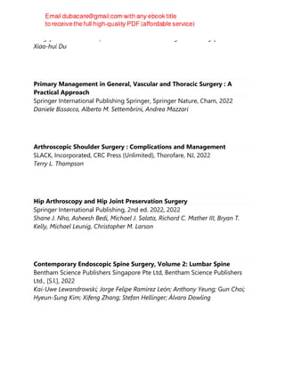 Peng-yue Zhao & Zhao-fu Ma & Ya-nan Jiao & Yang Yan & Song-yan Li &
Xiao-hui Du
Primary Management in General, Vascular and Thoracic Surgery : A
Practical Approach
Springer International Publishing Springer, Springer Nature, Cham, 2022
Daniele Bissacco, Alberto M. Settembrini, Andrea Mazzari
Arthroscopic Shoulder Surgery : Complications and Management
SLACK, Incorporated, CRC Press (Unlimited), Thorofare, NJ, 2022
Terry L. Thompson
Hip Arthroscopy and Hip Joint Preservation Surgery
Springer International Publishing, 2nd ed. 2022, 2022
Shane J. Nho, Asheesh Bedi, Michael J. Salata, Richard C. Mather III, Bryan T.
Kelly, Michael Leunig, Christopher M. Larson
Contemporary Endoscopic Spine Surgery, Volume 2: Lumbar Spine
Bentham Science Publishers Singapore Pte Ltd, Bentham Science Publishers
Ltd., [S.l.], 2022
Kai-Uwe Lewandrowski; Jorge Felipe Ramírez León; Anthony Yeung; Gun Choi;
Hyeun-Sung Kim; Xifeng Zhang; Stefan Hellinger; Álvaro Dowling
 